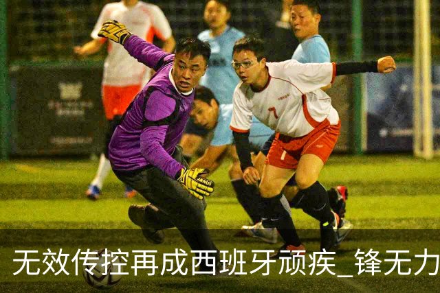 无效传控再成西班牙顽疾 锋无力恐成斗牛士致命短板